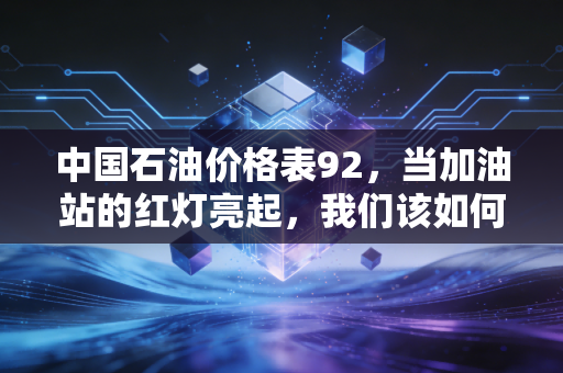 中国石油价格表92，当加油站的红灯亮起，我们该如何面对油价的起伏？