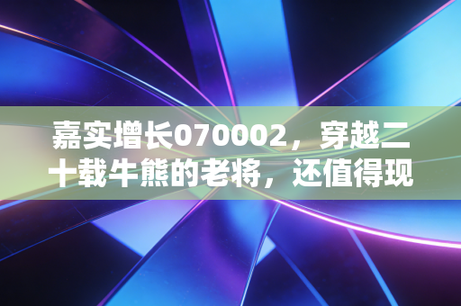 嘉实增长070002,穿越二十载牛熊的老将,还值得现在的我们托付吗?