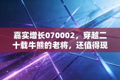 嘉实增长070002，穿越二十载牛熊的老将，还值得现在的我们托付吗？