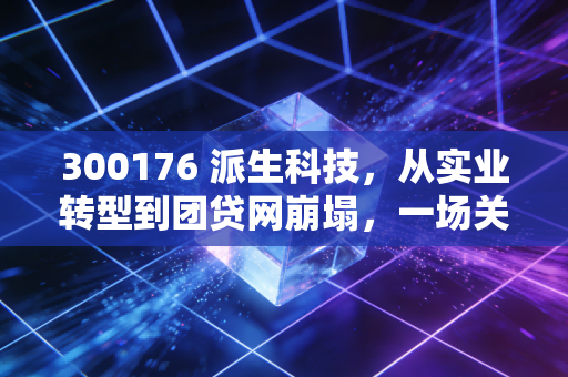300176 派生科技,从实业转型到团贷网崩塌,一场关于贪婪与幻觉的金融修罗场