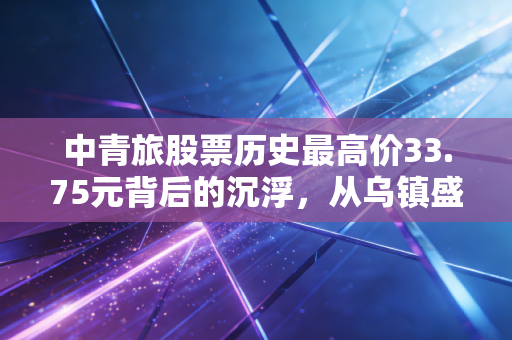 中青旅股票历史最高价33.75元背后的沉浮，从乌镇盛宴到价值重估的漫漫长路