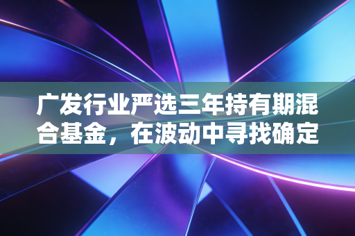 广发行业严选三年持有期混合基金,在波动中寻找确定性的三年长跑