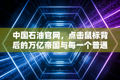 中国石油官网，点击鼠标背后的万亿帝国与每一个普通人的能源账单