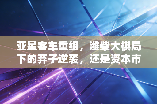亚星客车重组,潍柴大棋局下的弃子逆袭,还是资本市场的最后狂欢?