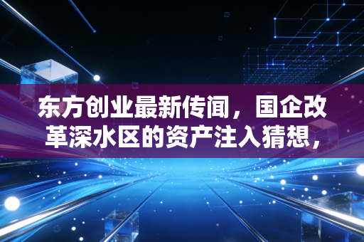 东方创业最新传闻,国企改革深水区的资产注入猜想,是机遇还是泡沫?