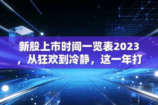 新股上市时间一览表2023,从狂欢到冷静,这一年打新人的悲喜交加