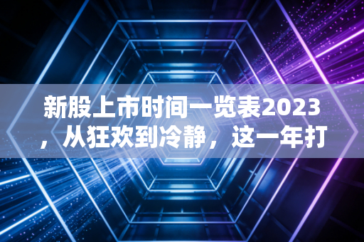 新股上市时间一览表2023,从狂欢到冷静,这一年打新人的悲喜交加
