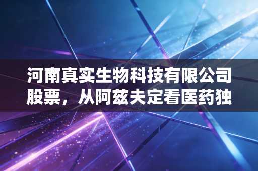 河南真实生物科技有限公司股票,从阿兹夫定看医药独角兽的资本狂奔与理性回归