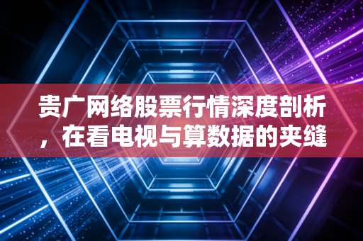 贵广网络股票行情深度剖析,在看电视与算数据的夹缝中,这只老牌国企还能翻身吗?