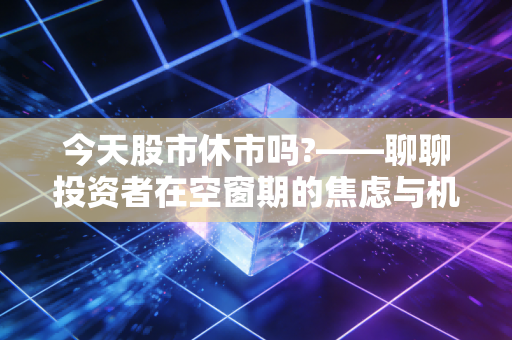 今天股市休市吗?——聊聊投资者在空窗期的焦虑与机会