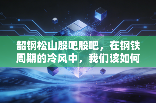 韶钢松山股吧股吧，在钢铁周期的冷风中，我们该如何读懂这满屏的爱恨情仇？