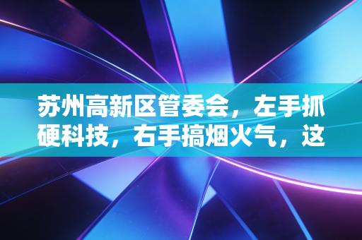 苏州高新区管委会,左手抓硬科技,右手搞烟火气,这盘棋下得真稳