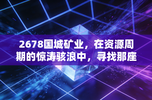 2678国城矿业，在资源周期的惊涛骇浪中，寻找那座属于自己的金银岛