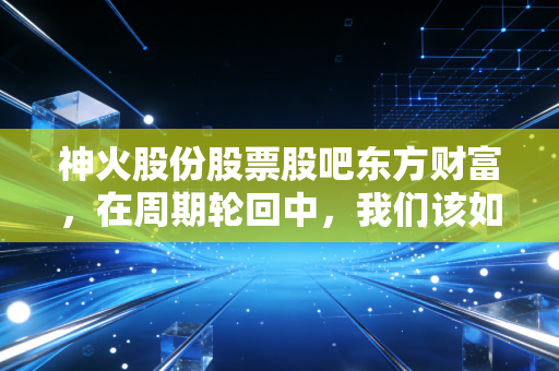 神火股份股票股吧东方财富,在周期轮回中,我们该如何读懂这煤飞色舞的悲欢?