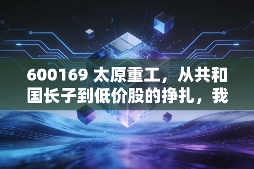 600169 太原重工，从共和国长子到低价股的挣扎，我们还能对这位老将抱有多少期待？