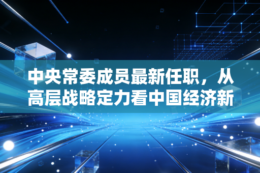 中央常委成员最新任职,从高层战略定力看中国经济新质生产力的破局之路