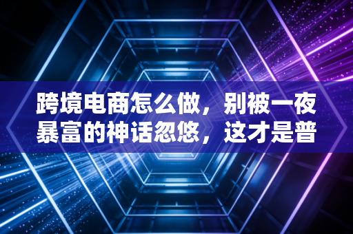 跨境电商怎么做，别被一夜暴富的神话忽悠，这才是普通人翻身的底层逻辑