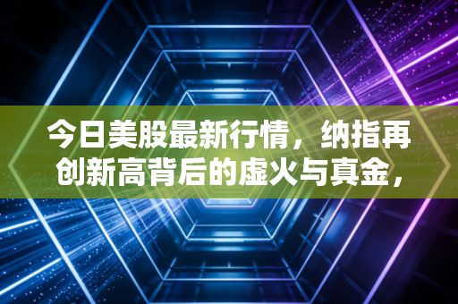 今日美股最新行情,纳指再创新高背后的虚火与真金,普通投资者该如何守住钱袋子?