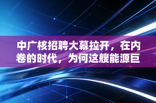 中广核招聘大幕拉开,在内卷的时代,为何这艘能源巨轮仍是年轻人的避风港?