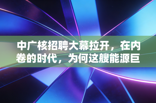 中广核招聘大幕拉开，在内卷的时代，为何这艘能源巨轮仍是年轻人的避风港？