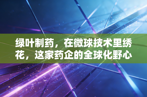 绿叶制药,在微球技术里绣花,这家药企的全球化野心究竟有多大?