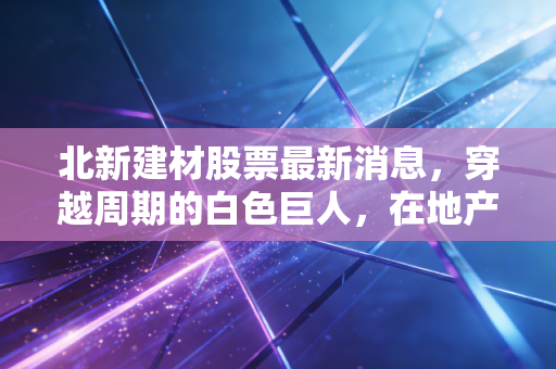 北新建材股票最新消息,穿越周期的白色巨人,在地产寒冬里我们该如何下注?
