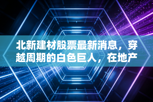 北新建材股票最新消息，穿越周期的白色巨人，在地产寒冬里我们该如何下注？