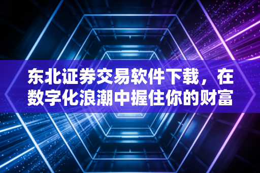 东北证券交易软件下载，在数字化浪潮中握住你的财富密码