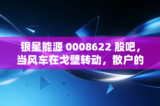 银星能源 0008622 股吧,当风车在戈壁转动,散户的心在K线图上起落