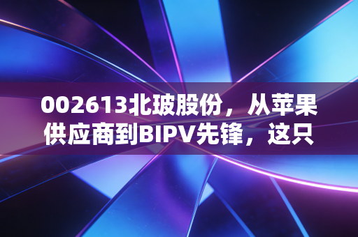 002613北玻股份，从苹果供应商到BIPV先锋，这只玻璃龙头还能折射出多少光芒？