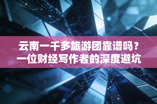 云南一千多旅游团靠谱吗?一位财经写作者的深度避坑指南与价值拆解