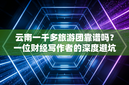 云南一千多旅游团靠谱吗？一位财经写作者的深度避坑指南与价值拆解
