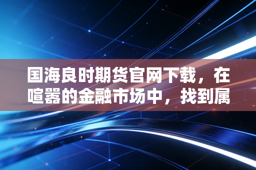 国海良时期货官网下载，在喧嚣的金融市场中，找到属于你的那把钥匙