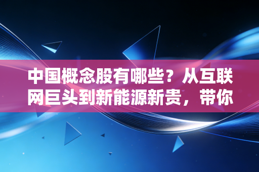 中国概念股有哪些？从互联网巨头到新能源新贵，带你读懂这些出海的明星企业