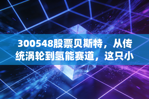 300548股票贝斯特，从传统涡轮到氢能赛道，这只小而美的隐形冠军还能跑多远？