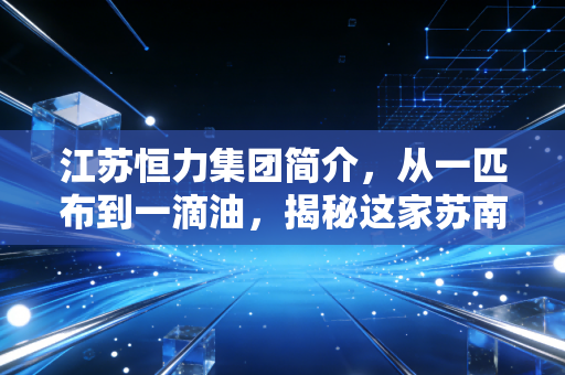 江苏恒力集团简介,从一匹布到一滴油,揭秘这家苏南巨头的万亿进击路