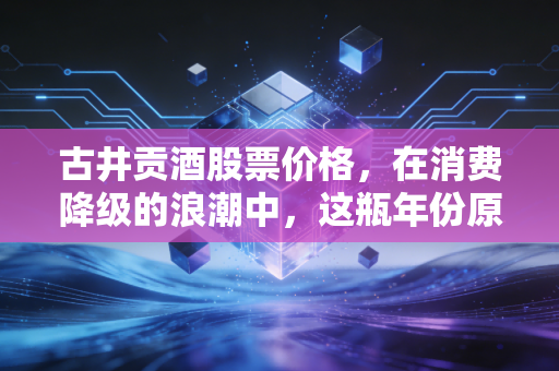 古井贡酒股票价格,在消费降级的浪潮中,这瓶年份原浆还能香多久?