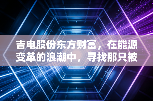 吉电股份东方财富，在能源变革的浪潮中，寻找那只被低估的绿电先锋