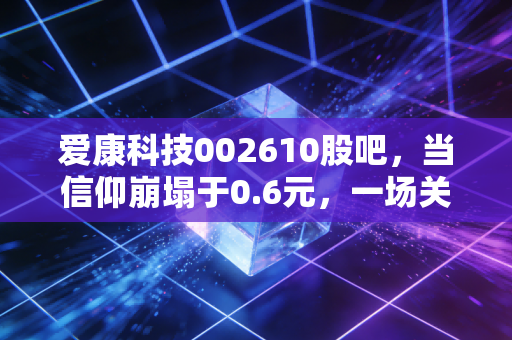 爱康科技002610股吧,当信仰崩塌于0.6元,一场关于侥幸与代价的深度复盘