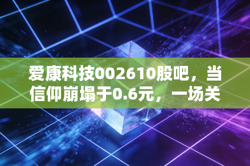 爱康科技002610股吧，当信仰崩塌于0.6元，一场关于侥幸与代价的深度复盘