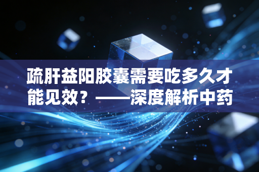 疏肝益阳胶囊需要吃多久才能见效?——深度解析中药调理的时间复利与男性健康投资