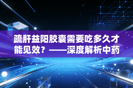 疏肝益阳胶囊需要吃多久才能见效？——深度解析中药调理的时间复利与男性健康投资