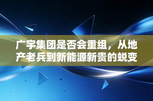 广宇集团是否会重组,从地产老兵到新能源新贵的蜕变之路