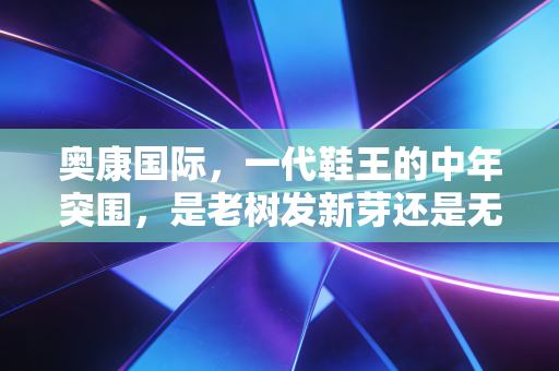 奥康国际,一代鞋王的中年突围,是老树发新芽还是无奈的挣扎?