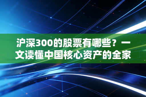 沪深300的股票有哪些？一文读懂中国核心资产的全家桶与投资真相