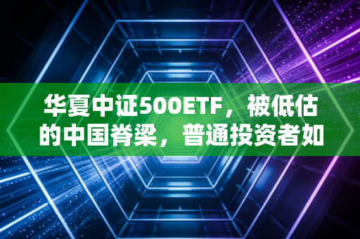 华夏中证500ETF，被低估的中国脊梁，普通投资者如何借道布局中小盘？