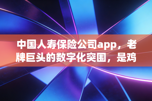 中国人寿保险公司app,老牌巨头的数字化突围,是鸡肋还是刚需?