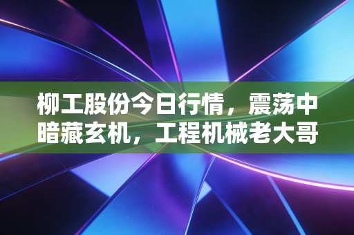 柳工股份今日行情,震荡中暗藏玄机,工程机械老大哥能否借力出海翻身?
