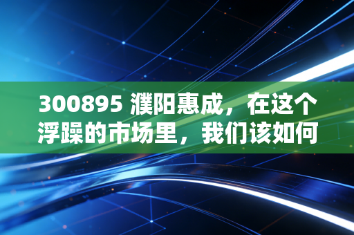 300895 濮阳惠成,在这个浮躁的市场里,我们该如何审视一家卖铲子的科技隐形冠军?