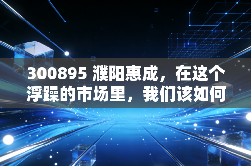 300895 濮阳惠成,在这个浮躁的市场里,我们该如何审视一家卖铲子的科技隐形冠军?